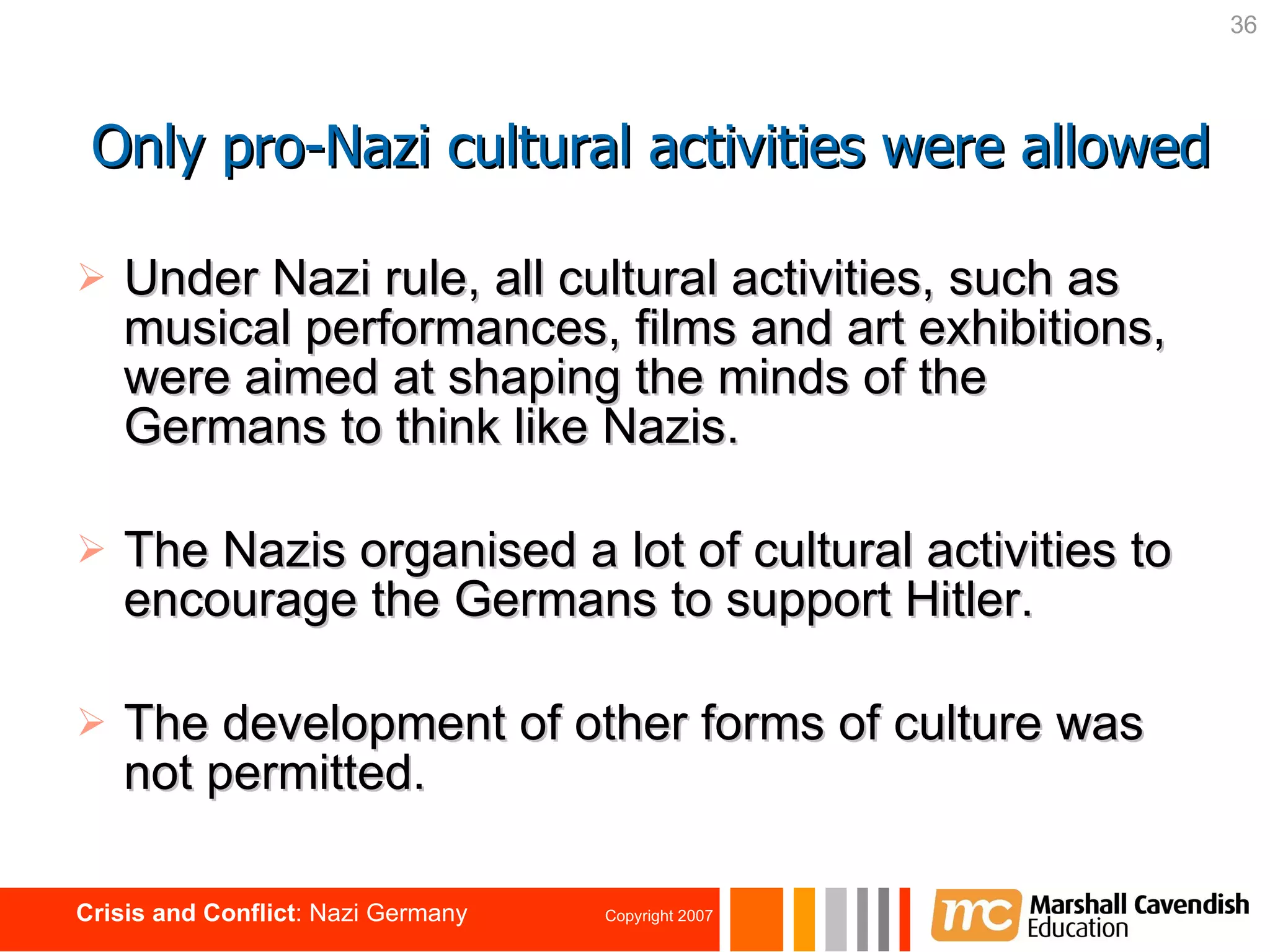 Under Nazi rule, all cultural activities, such as musical performances, films and art exhibitions, were aimed at shaping the minds of the Germans to think like Nazis. The Nazis organised a lot of cultural activities to encourage the Germans to support Hitler. The development of other forms of culture was not permitted. Only pro-Nazi cultural activities were allowed 