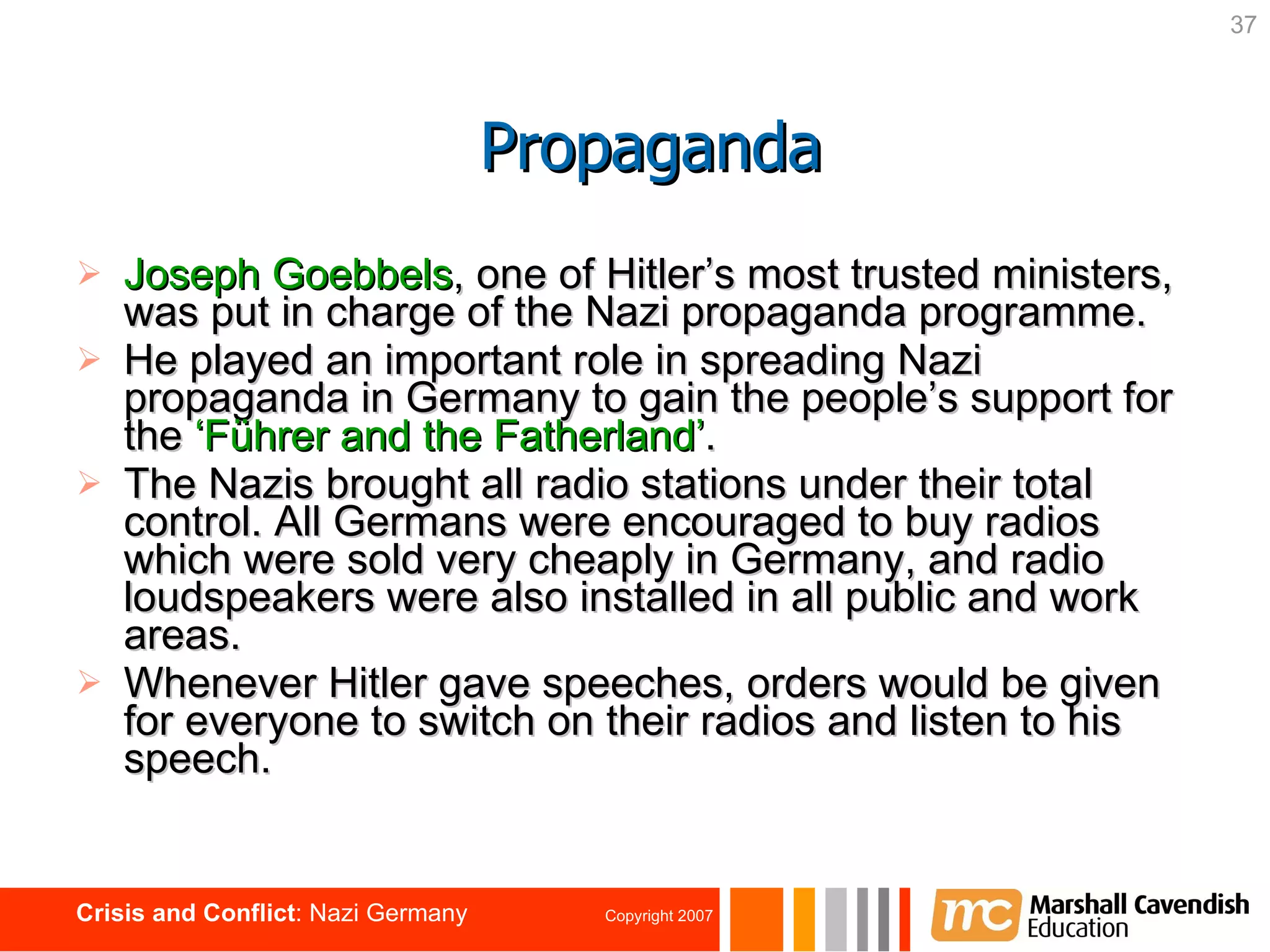 Joseph Goebbels , one of Hitler’s most trusted ministers,   was put in charge of the Nazi propaganda programme.  He played an important role in spreading Nazi propaganda in Germany to gain the people’s support for the  ‘Führer and the   Fatherland’ . The Nazis brought all radio stations under their total control. All Germans were encouraged to buy radios which were sold very cheaply in Germany, and radio loudspeakers were also installed in all public and work areas. Whenever Hitler gave speeches, orders would be given for everyone to switch on their radios and listen to his speech. Propaganda 