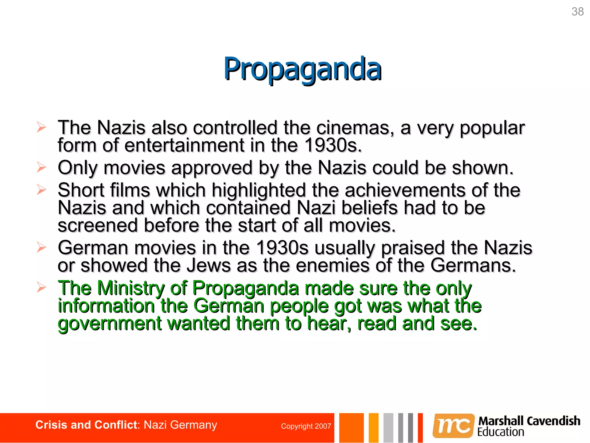 The Nazis also controlled the cinemas, a very popular form of entertainment in the 1930s. Only movies approved by the Nazis could be shown. Short films which highlighted the achievements of the Nazis and which contained Nazi beliefs had to be screened before the start of all movies. German movies in the 1930s usually praised the Nazis or showed the Jews as the enemies of the Germans. The Ministry of Propaganda made sure the only information the German people got was what the government wanted them to hear, read and see.   Propaganda 