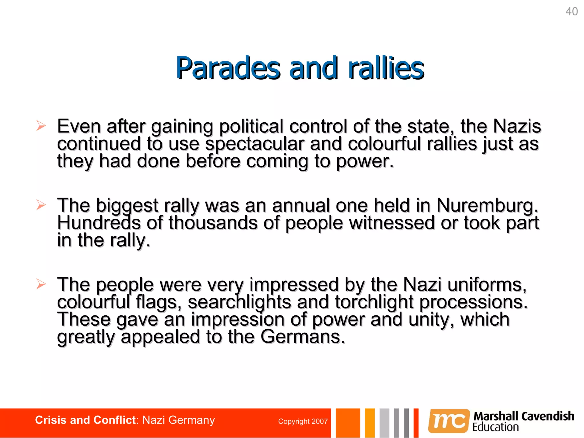 Even after gaining political control of the state, the Nazis continued to use spectacular and colourful rallies just as they had done before coming to power. The biggest rally was an annual one held in Nuremburg. Hundreds of thousands of people witnessed or took part in the rally. The people were very impressed by the Nazi uniforms, colourful flags, searchlights and torchlight processions. These gave an impression of power and unity, which greatly appealed to the Germans. Parades and rallies 