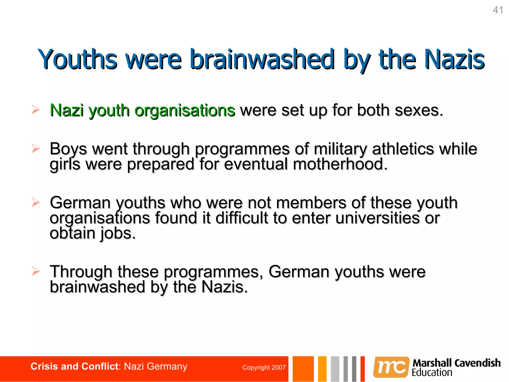 Nazi youth organisations   were set up for both sexes. Boys went through programmes of military athletics while girls were prepared for eventual motherhood.  German youths who were not members of these youth organisations   found it difficult to enter universities or obtain jobs.  Through these programmes, German youths were brainwashed by the Nazis. Youths were brainwashed by the Nazis 