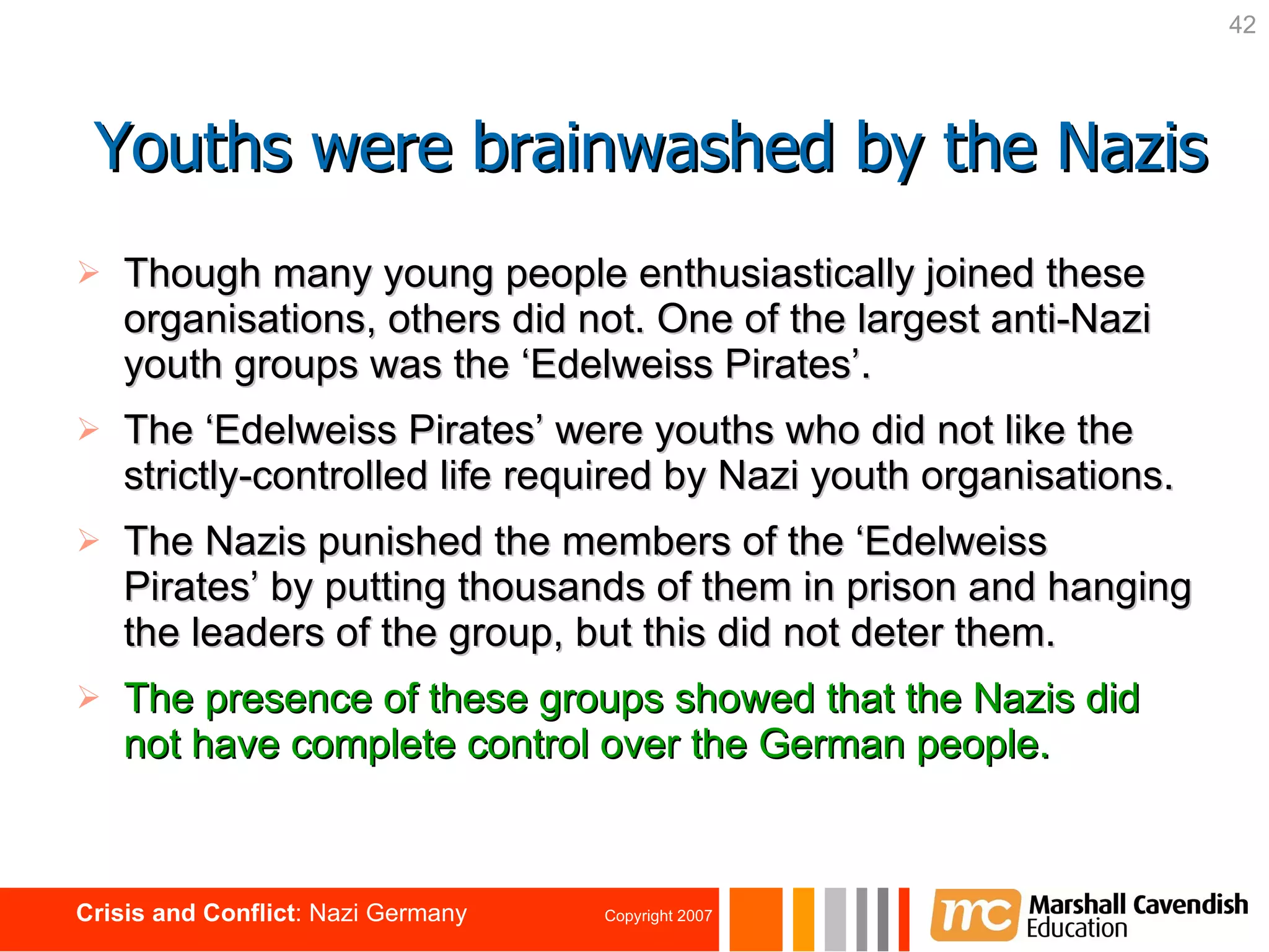 Though many young people enthusiastically joined these organisations, others did not. One of the largest anti-Nazi youth groups was the ‘Edelweiss Pirates’. The ‘Edelweiss Pirates’ were youths who did not like the strictly-controlled life required by Nazi youth organisations. The Nazis punished the members of the ‘Edelweiss Pirates’ by putting thousands of them in prison and hanging the leaders of the group, but this did not deter them. The presence of these groups showed that the Nazis did not have complete control over the German people. Youths were brainwashed by the Nazis 
