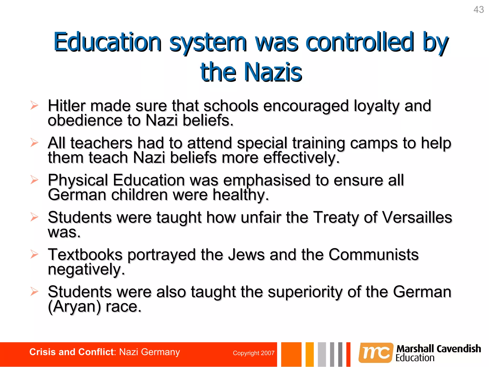 Hitler made sure that schools encouraged loyalty and obedience to Nazi beliefs. All teachers had to attend special training camps to help them teach Nazi beliefs more effectively. Physical Education was emphasised to ensure all German children were healthy. Students were taught how unfair the Treaty of Versailles was. Textbooks portrayed the Jews and the Communists negatively. Students were also taught the superiority of the German (Aryan) race.   Education system was controlled by the Nazis 