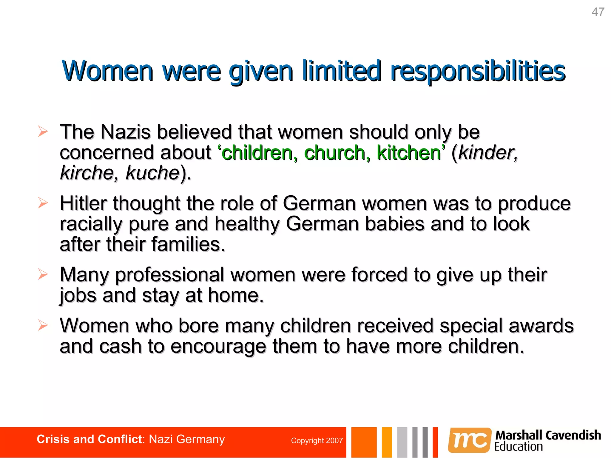 The Nazis believed that women should only be concerned about  ‘children, church, kitchen’  ( kinder, kirche, kuche ). Hitler thought the role of German women was to produce racially pure and healthy German babies and to look after their families. Many professional women were forced to give up their jobs and stay at home. Women who bore many children received special awards and cash to encourage them to have more children.  Women were given limited responsibilities 