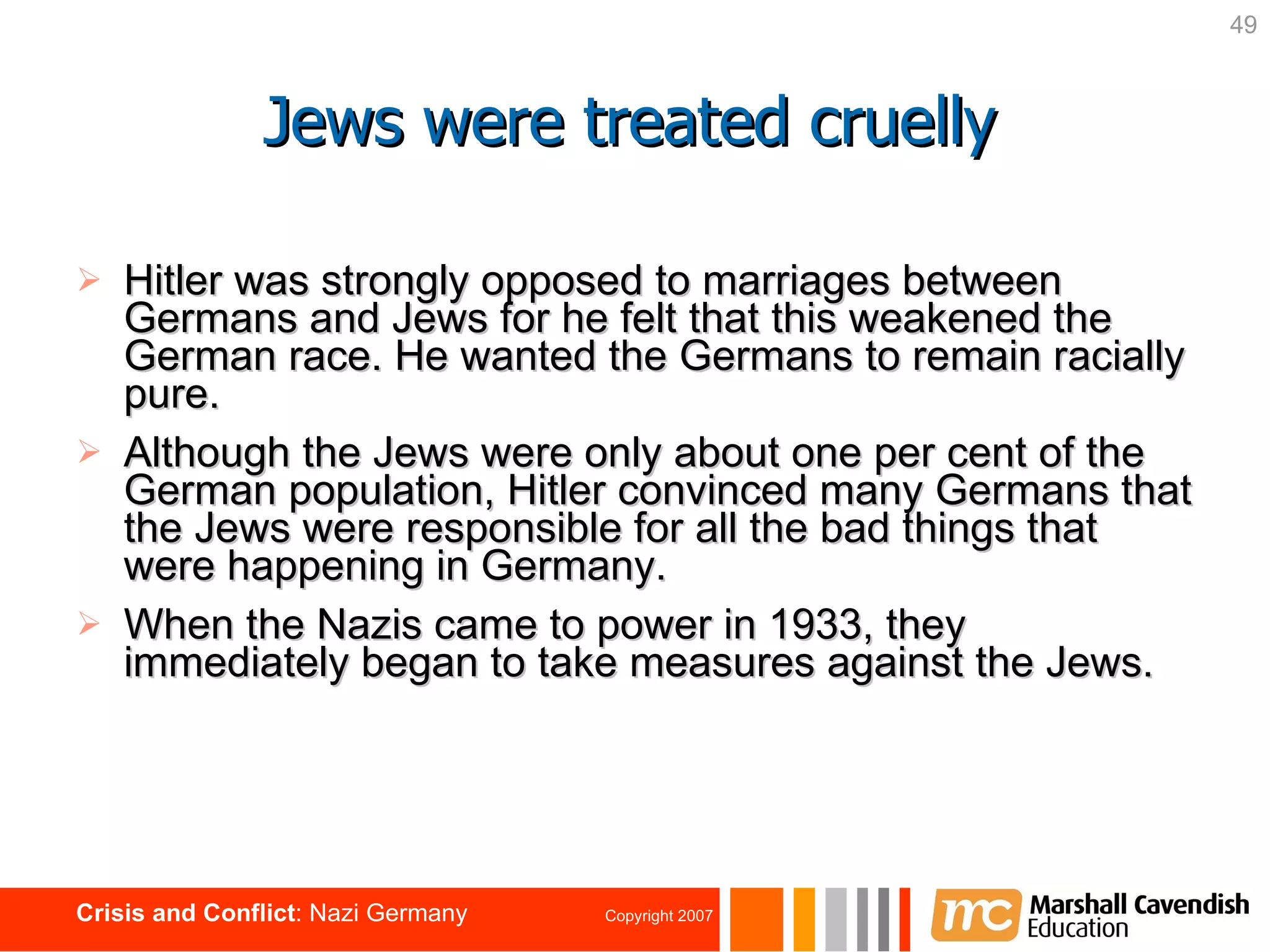 Jews were treated cruelly Hitler was strongly opposed to marriages between Germans and Jews for he felt that this weakened the German race. He wanted the Germans to remain racially pure. Although the Jews were only about one per cent of the German population, Hitler convinced many Germans that the Jews were responsible for all the bad things that were happening in Germany. When the Nazis came to power in 1933, they immediately began to take measures against the Jews. 