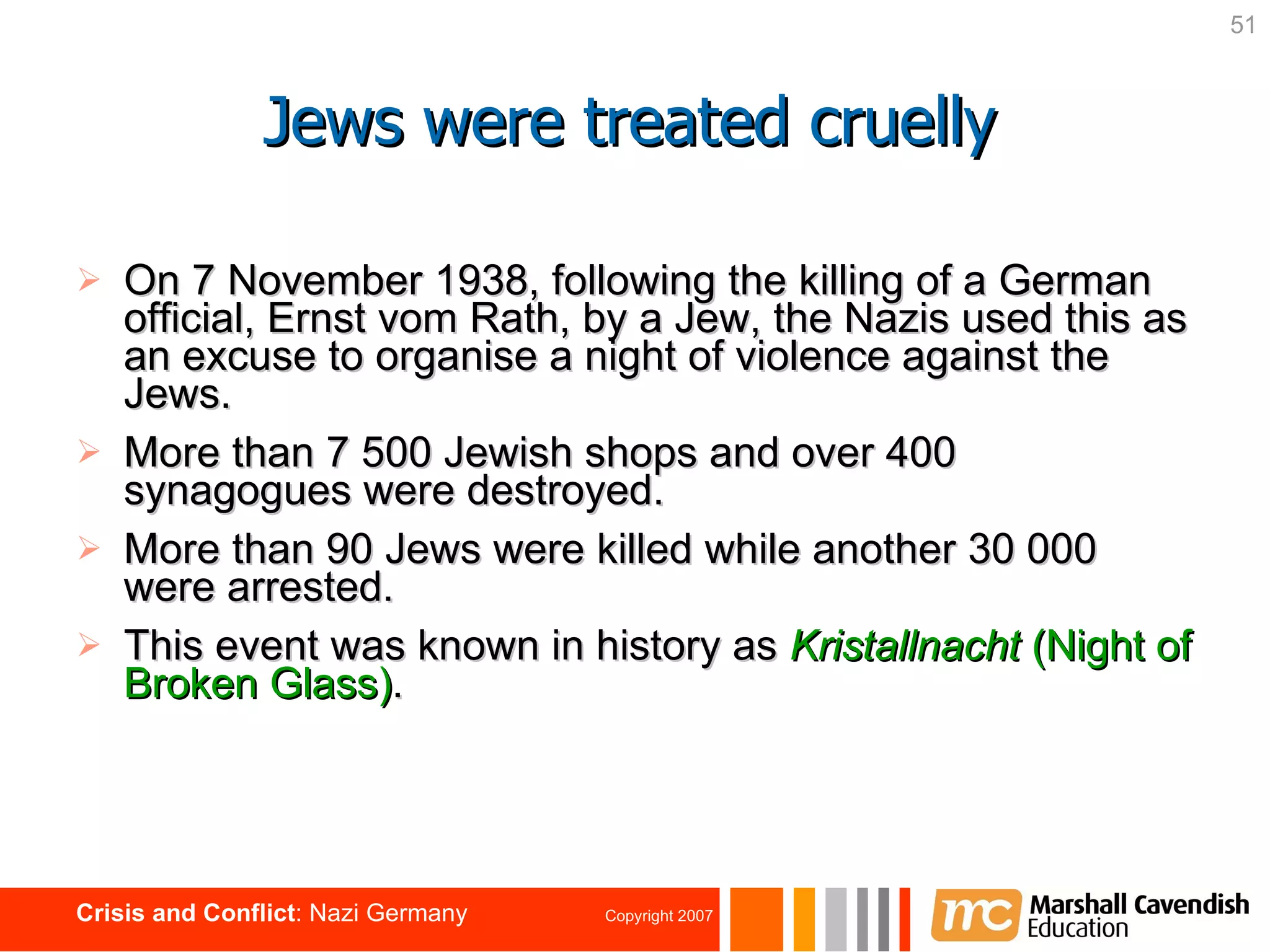 Jews were treated cruelly On 7 November 1938, following the killing of a German official, Ernst vom Rath, by a Jew, the Nazis used this as an excuse to organise a night of violence against the Jews. More than 7 500 Jewish shops and over 400 synagogues were destroyed. More than 90 Jews were killed while another 30 000 were arrested. This event was known in history as   Kristallnacht  (Night of Broken Glass) . 