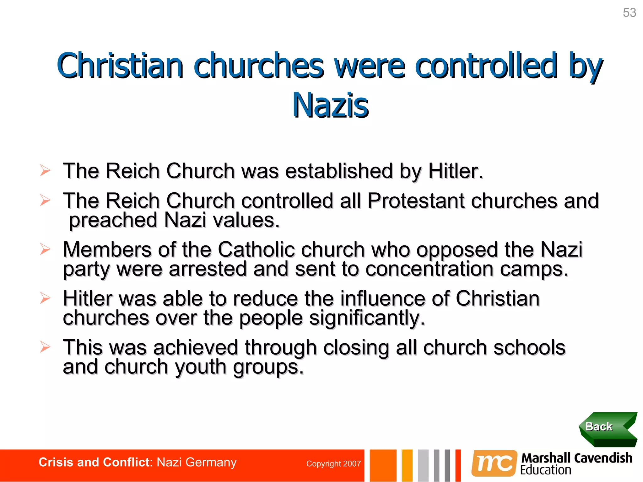 The Reich Church was established by Hitler. The Reich Church controlled all Protestant churches and  preached Nazi values. Members of the Catholic church who opposed the Nazi party were arrested and sent to concentration camps. Hitler was able to reduce the influence of Christian churches over the people significantly. This was achieved through closing all church schools and church youth groups. Christian churches were controlled by Nazis Back 