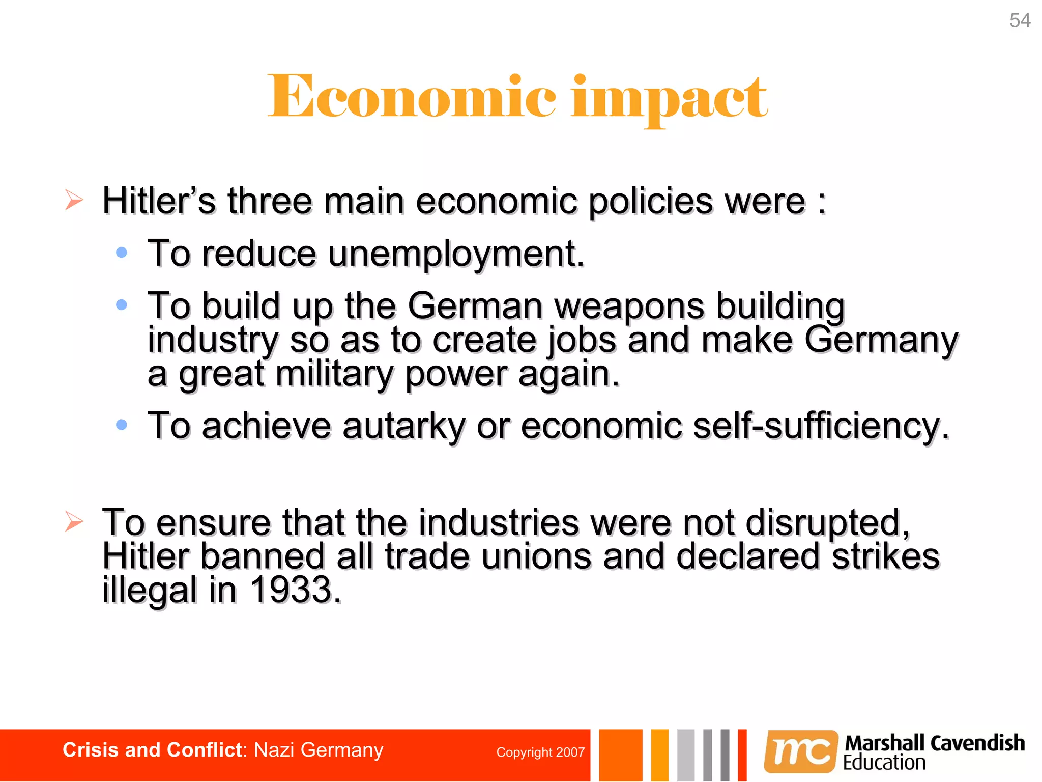Hitler’s three main economic policies were : To reduce unemployment. To build up the German weapons building industry so as to create jobs and make Germany a great military power again. To achieve autarky or economic self-sufficiency. To ensure that the industries were not disrupted, Hitler banned all trade unions and declared strikes illegal in 1933. Economic impact 