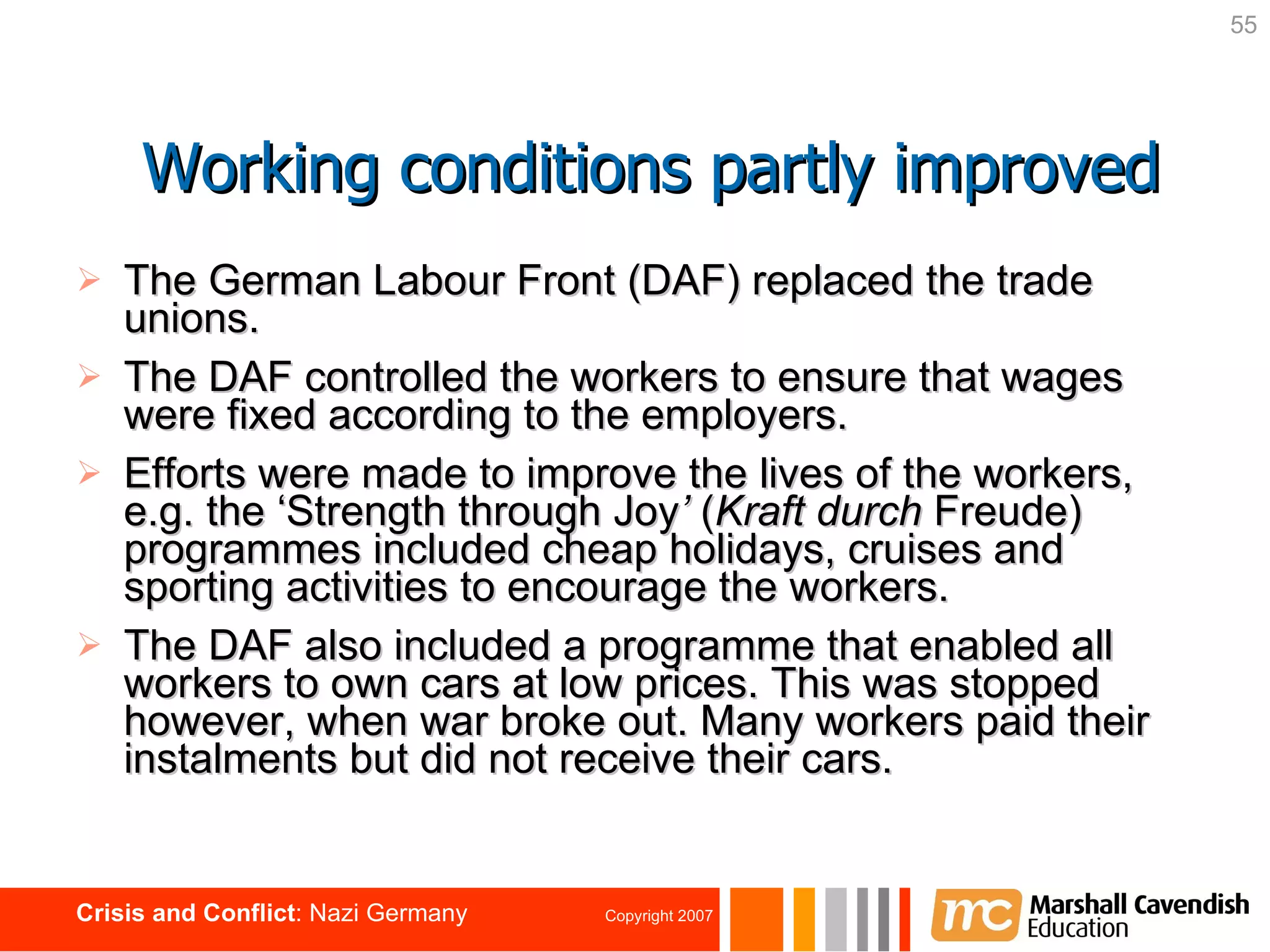 The German Labour Front (DAF) replaced the trade unions. The DAF controlled the workers to ensure that wages were fixed according to the employers. Efforts were made to improve the lives of the workers,  e.g. the ‘Strength through Joy ’  ( Kraft durch  Freude) programmes included cheap holidays, cruises and sporting activities to encourage the workers. The DAF also included a programme that enabled all workers to own cars at low prices. This was stopped however, when war broke out. Many workers paid their instalments but did not receive their cars. Working conditions partly improved 
