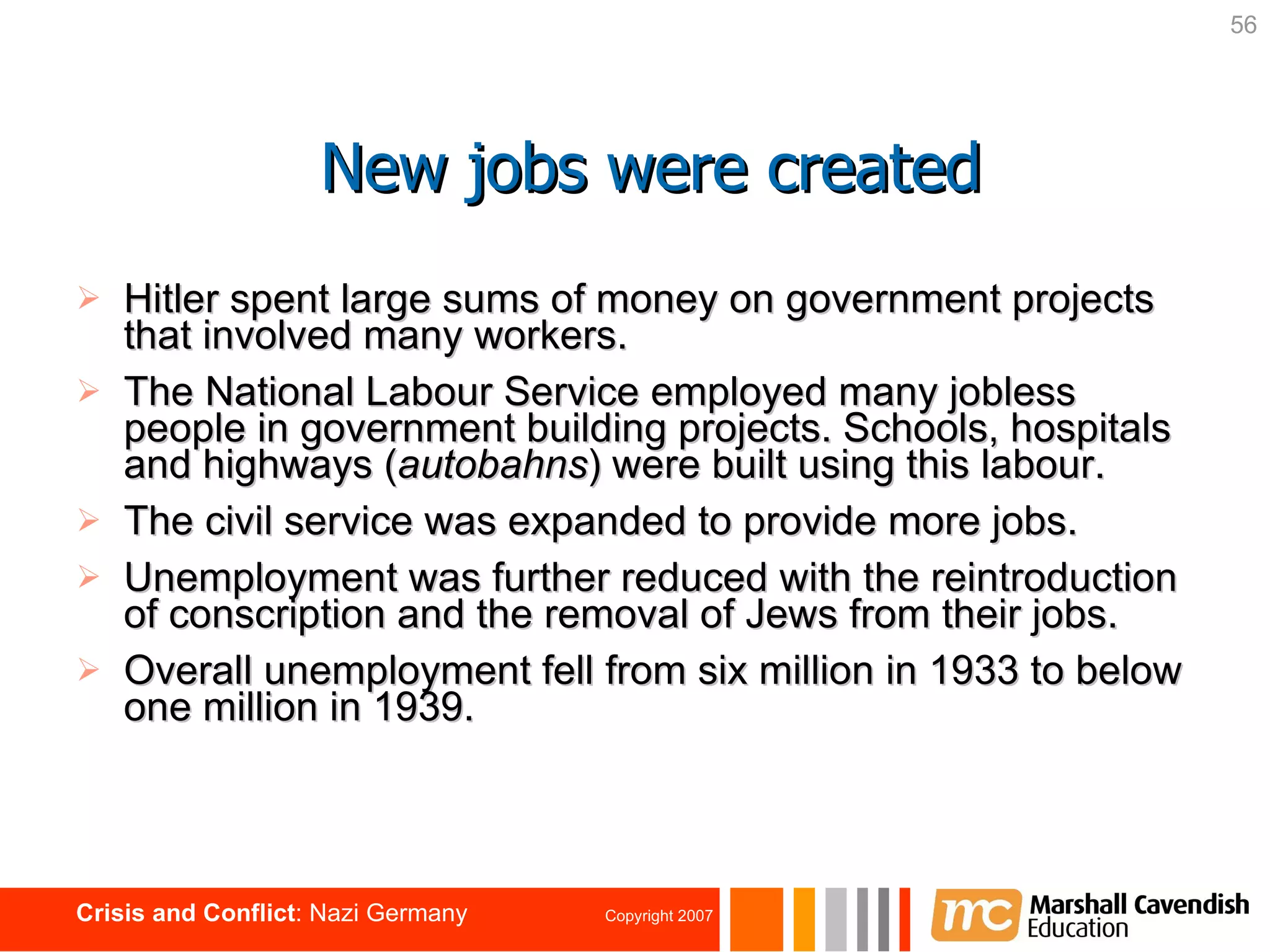 Hitler spent large sums of money on government projects that involved many workers. The National Labour Service employed many jobless people in government building projects. Schools, hospitals and highways ( autobahns ) were built using this labour. The civil service was expanded to provide more jobs. Unemployment was further reduced with the reintroduction of conscription and the removal of Jews from their jobs. Overall unemployment fell from six million in 1933 to below one million in 1939. New jobs were created 