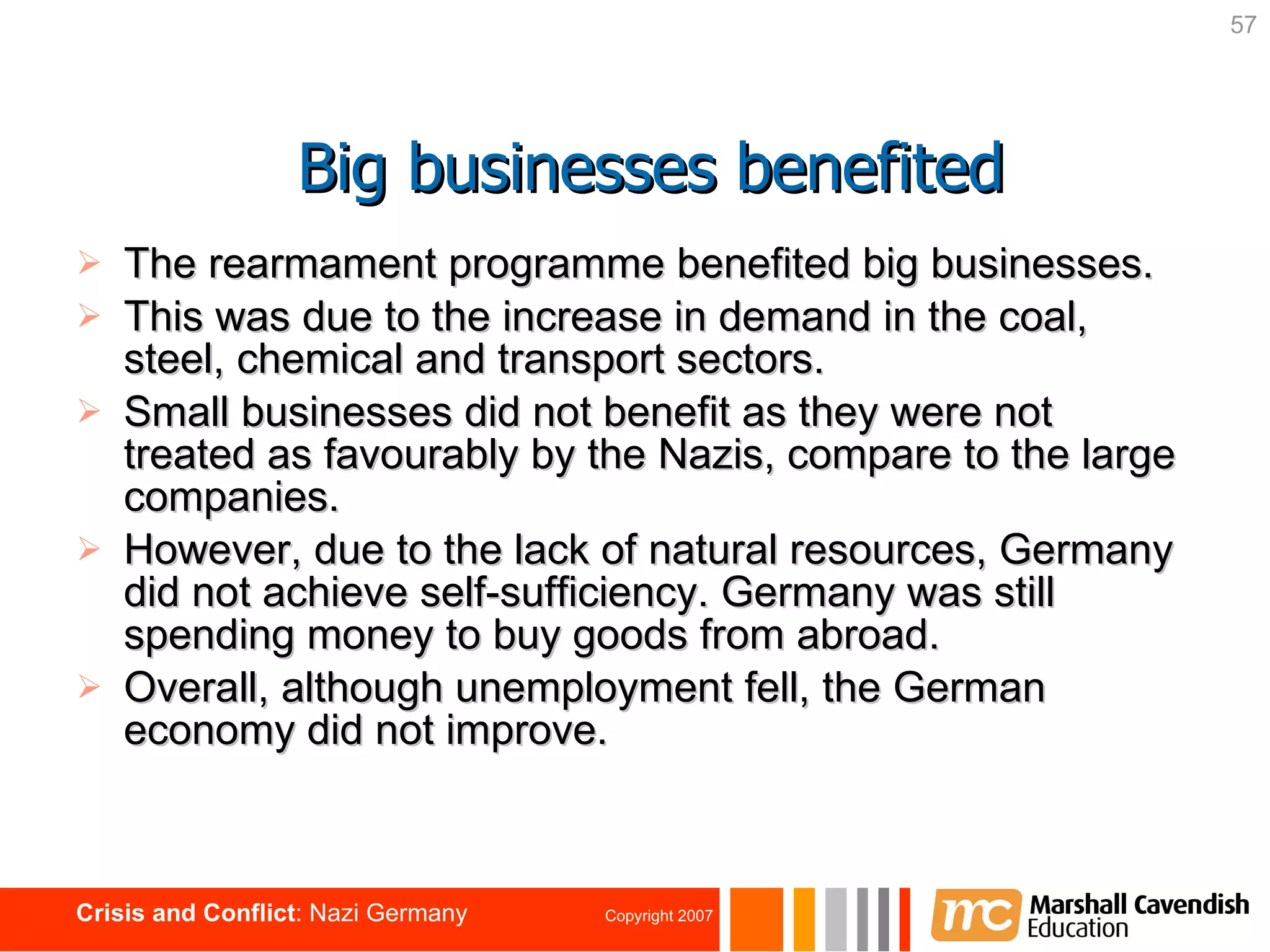 The rearmament programme benefited big businesses. This was due to the increase in demand in the coal, steel, chemical and transport sectors. Small businesses did not benefit as they were not treated as favourably by the Nazis, compare to the large companies. However, due to the lack of natural resources, Germany did not achieve self-sufficiency. Germany was still spending money to buy goods from abroad. Overall, although unemployment fell, the German economy did not improve. Big businesses benefited 