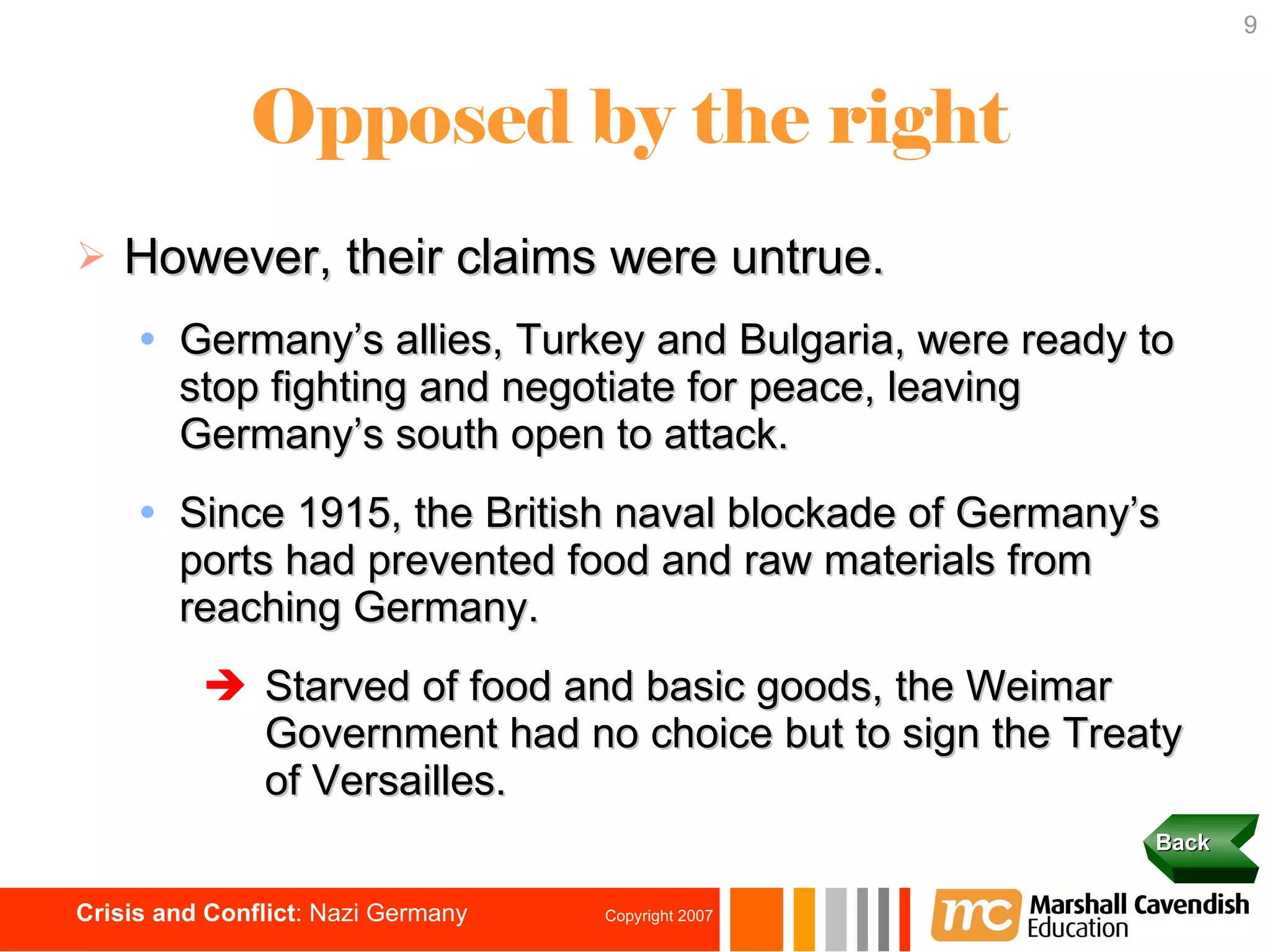 Opposed by the right However, their claims were untrue. Germany’s allies, Turkey and Bulgaria, were ready to stop fighting and negotiate for peace, leaving Germany’s south open to attack. Since 1915, the British naval blockade of Germany’s ports had prevented food and raw materials from reaching Germany. Starved of food and basic goods, the Weimar  Government had no choice but to sign the Treaty of Versailles. Back 