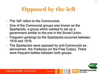 Opposed by the left The ‘left’ refers to the Communists. One of the Communist groups was known as the Spartacists, a group which wanted to set up a government similar to the one in the Soviet Union. Frequent uprisings by the Spartacists occurred between 1918 and 1919.  The Spartacists were opposed by anti-Communist ex-servicemen, the  Freikorps  (or the Free Corps). There were frequent battles between both groups. Back 