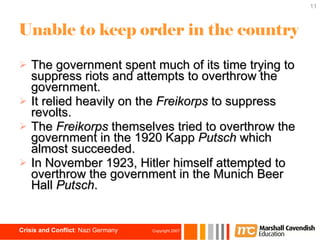 Unable to keep order in the country The government spent much of its time trying to suppress riots and attempts to overthrow the government. It relied heavily on the  Freikorps  to suppress revolts. The  Freikorps  themselves tried to overthrow the government in the 1920 Kapp  Putsch  which almost succeeded. In November 1923, Hitler himself attempted to overthrow the government in the Munich Beer Hall  Putsch . 