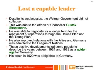 Lost a capable leader Despite its weaknesses, the Weimar Government did not collapse. This was due to the efforts of Chancellor  Gustav Stresemann . He was able to negotiate for a longer term for the repayment of reparations through the Dawes Plan and the Young Plan. He also improved relations with the Allies and Germany was admitted to the League of Nations.  These positive developments led some people to describe the years between 1924 and 1929 as a  golden age  for Germany. His death in 1929 was a big blow to Germany. 
