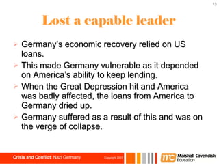 Lost a capable leader Germany’s economic recovery relied on US loans. This made Germany vulnerable as it depended on America’s ability to keep lending.  When the Great Depression hit and America was badly affected, the loans from America to Germany dried up. Germany suffered as a result of this and was on the verge of collapse. 