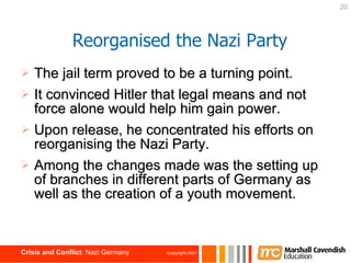 The jail term proved to be a turning point. It convinced Hitler that legal means and not force alone would help him gain power. Upon release, he concentrated his efforts on reorganising the Nazi Party. Among the changes made was the setting up of branches in different parts of Germany as well as the creation of a youth movement. Reorganised the Nazi Party 