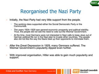 Initially, the Nazi Party had very little support from the people. The working class supported either the Social Democratic Party or the Communists. The years 1924–1929 saw general economic prosperity and political stability. Thus, the people did not see the need to vote out the Weimar Government. At the time, most Germans were not interested in Nazi calls to keep Jews out of German political life nor in the Nazi plan to invade other countries. The people also did not like the way the Nazis beat up their opponents to intimidate them.   After the Great Depression in 1929, many Germans suffered. The Weimar Government’s popularity dipped even further. With improved organisation, Hitler was able to gain much popularity and support. Reorganised the Nazi Party Back 