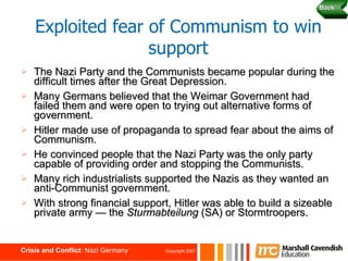 The Nazi Party and the Communists became popular during the difficult times after the Great Depression. Many Germans believed that the Weimar Government had failed them and were open to trying out alternative forms of government. Hitler made use of propaganda to spread fear about the aims of Communism. He convinced people that the Nazi Party was the only party capable of providing order and stopping the Communists. Many rich industrialists supported the Nazis as they wanted an anti-Communist government. With strong financial support, Hitler was able to build a sizeable private army — the  Sturmabteilung  (SA) or Stormtroopers. Exploited fear of Communism to win support Back 