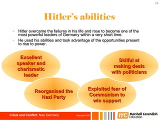 Hitler’s abilities Hitler overcame the failures in his life and rose to become one of the most powerful leaders of Germany within a very short time. He used his abilities and took advantage of the opportunities present to rise to power. Excellent speaker and charismatic leader Reorganised the Nazi Party Exploited fear of Communism to win support Skilful at making deals with politicians 