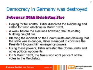 Hoping for full control, Hitler dissolved the Reichstag and called for fresh elections in March 1933. A week before the elections however, the Reichstag building caught fire. Blaming the incident on the Communists and claiming that the state was in danger, Hitler managed to convince the President to grant him emergency powers. Using these powers, Hitler arrested the Communists and other political opponents. On 5 March 1933, the Nazis won 43.9 per cent of the votes in the Reichstag. February 1933 Reichstag Fire Democracy in Germany was destroyed 