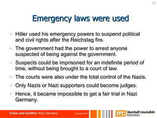 Hitler used his emergency powers to suspend political and civil rights after the Reichstag fire.  The government had the power to arrest anyone suspected of being against the government. Suspects could be imprisoned for an indefinite period of time, without being brought to a court of law. The courts were also under the total control of the Nazis. Only Nazis or Nazi supporters could become judges. Hence, it became impossible to get a fair trial in Nazi Germany. Emergency laws were used 