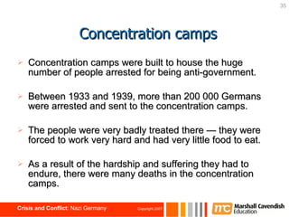 Concentration camps were built to house the huge number of people arrested for being anti-government. Between 1933 and 1939, more than 200 000 Germans were arrested and sent to the concentration camps. The people were very badly treated there  —  they were forced to work very hard and had very little food to eat. As a result of the hardship and suffering they had to endure, there were many deaths in the concentration camps.  Concentration camps 