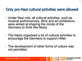 Under Nazi rule, all cultural activities, such as musical performances, films and art exhibitions, were aimed at shaping the minds of the Germans to think like Nazis. The Nazis organised a lot of cultural activities to encourage the Germans to support Hitler. The development of other forms of culture was not permitted. Only pro-Nazi cultural activities were allowed 