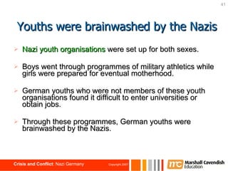 Nazi youth organisations   were set up for both sexes. Boys went through programmes of military athletics while girls were prepared for eventual motherhood.  German youths who were not members of these youth organisations   found it difficult to enter universities or obtain jobs.  Through these programmes, German youths were brainwashed by the Nazis. Youths were brainwashed by the Nazis 