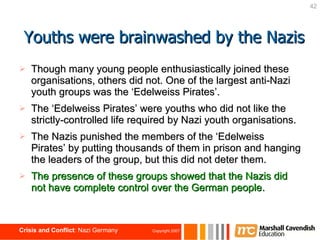 Though many young people enthusiastically joined these organisations, others did not. One of the largest anti-Nazi youth groups was the ‘Edelweiss Pirates’. The ‘Edelweiss Pirates’ were youths who did not like the strictly-controlled life required by Nazi youth organisations. The Nazis punished the members of the ‘Edelweiss Pirates’ by putting thousands of them in prison and hanging the leaders of the group, but this did not deter them. The presence of these groups showed that the Nazis did not have complete control over the German people. Youths were brainwashed by the Nazis 