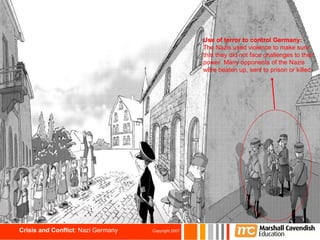 Use of terror to control Germany: The Nazis used violence to make sure that they did not face challenges to their power. Many opponents of the Nazis were beaten up, sent to prison or killed.   