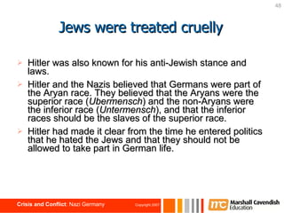 Jews were treated cruelly Hitler was also known for his anti-Jewish stance and laws.  Hitler and the Nazis believed that Germans were part of the Aryan race. They believed that the Aryans were the superior race ( Ubermensch ) and the non-Aryans were the inferior race ( Untermensch ), and that the inferior races should be the slaves of the superior race. Hitler had made it clear from the time he entered politics that he hated the Jews and that they should not be allowed to take part in German life. 