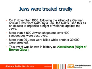Jews were treated cruelly On 7 November 1938, following the killing of a German official, Ernst vom Rath, by a Jew, the Nazis used this as an excuse to organise a night of violence against the Jews. More than 7 500 Jewish shops and over 400 synagogues were destroyed. More than 90 Jews were killed while another 30 000 were arrested. This event was known in history as   Kristallnacht  (Night of Broken Glass) . 