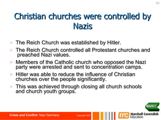 The Reich Church was established by Hitler. The Reich Church controlled all Protestant churches and  preached Nazi values. Members of the Catholic church who opposed the Nazi party were arrested and sent to concentration camps. Hitler was able to reduce the influence of Christian churches over the people significantly. This was achieved through closing all church schools and church youth groups. Christian churches were controlled by Nazis Back 