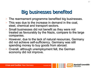 The rearmament programme benefited big businesses. This was due to the increase in demand in the coal, steel, chemical and transport sectors. Small businesses did not benefit as they were not treated as favourably by the Nazis, compare to the large companies. However, due to the lack of natural resources, Germany did not achieve self-sufficiency. Germany was still spending money to buy goods from abroad. Overall, although unemployment fell, the German economy did not improve. Big businesses benefited 