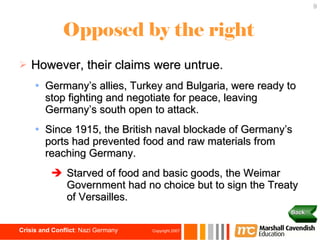 Opposed by the right However, their claims were untrue. Germany’s allies, Turkey and Bulgaria, were ready to stop fighting and negotiate for peace, leaving Germany’s south open to attack. Since 1915, the British naval blockade of Germany’s ports had prevented food and raw materials from reaching Germany. Starved of food and basic goods, the Weimar  Government had no choice but to sign the Treaty of Versailles. Back 