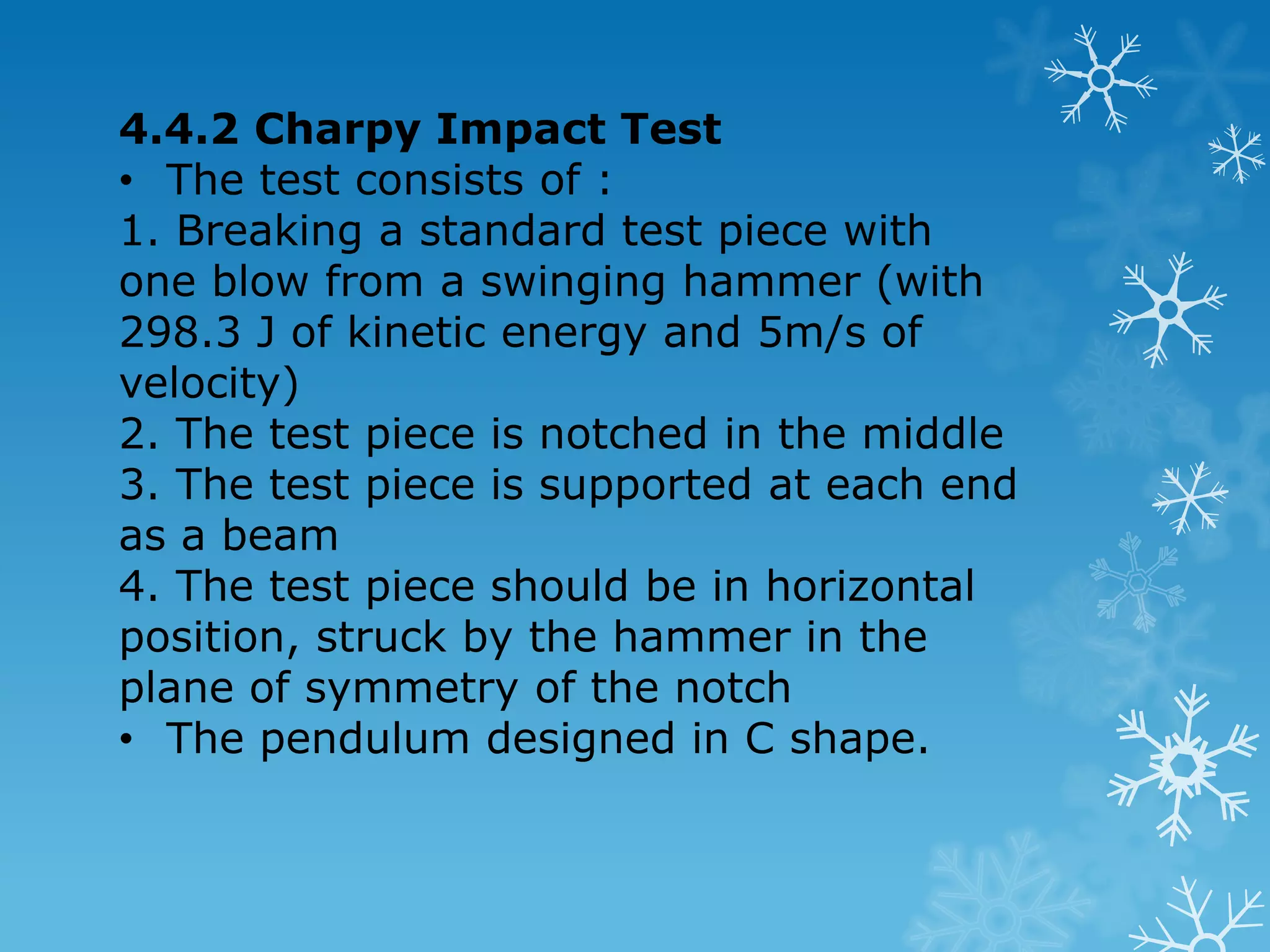 4.4 Impact Test / Toughness Test  Toughness is a measurement of the amount of energy a material can absorb before fracturing.  Principle :Striking a specimen with a controlled pendulum and measuring the energy absorbed in bending or breaking the specimen. The energy value indicates the toughness of the material.  There are 2 types of impact test, namely the Charpy and the Izod.  Both utilize the principle of swinging pendulum. The differences are in the standard design of the test piece with notch and the method of supporting and striking the specimen until its break/ fracture. 