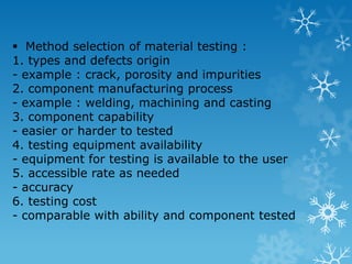 Method selection of material testing : 1. types and defects origin - example : crack, porosity and impurities 2. component manufacturing process - example : welding, machining and casting 3. component capability - easier or harder to tested 4. testing equipment availability - equipment for testing is available to the user 5. accessible rate as needed - accuracy 6. testing cost - comparable with ability and component tested 