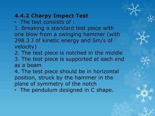 4.4 Impact Test / Toughness Test  Toughness is a measurement of the amount of energy a material can absorb before fracturing.  Principle :Striking a specimen with a controlled pendulum and measuring the energy absorbed in bending or breaking the specimen. The energy value indicates the toughness of the material.  There are 2 types of impact test, namely the Charpy and the Izod.  Both utilize the principle of swinging pendulum. The differences are in the standard design of the test piece with notch and the method of supporting and striking the specimen until its break/ fracture. 
