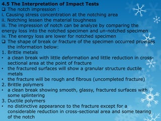 4.4.1 Izod Impact Test  The test consist of 1. Breaking by one blow from a swinging hammer (with 162.72 J of the kinetic energy and 3.8m/s of velocity) 2. A test piece gripped vertically at the bottom 3. The notch in the same plane as the upper face of the grips 4. The blow is struck at a fixed position facing the notch  The pendulum is design in I shape. 
