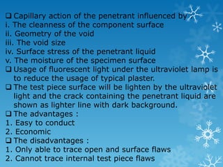the fracture will be rough and fibrous (uncompleted fracture) 2. Brittle polymers a clean break showing smooth, glassy, fractured surfaces with some splintering 3. Ductile polymers no distinctive appearance to the fracture except for a considerable reduction in cross-sectional area and some tearing of the notch 4.6 The Effects of Temperature in Impact Test As example the low carbon steel are tough and ductile at the temperature of 150˚C. 4.7 Non-Destructive Testing (NDT) The purposes of non-destructive test : 1. To upgrade the productivity where this tests can locate the defects in early stage process 2. To inspect within the component which can help in quality control and safety precaution 3. To upgrade the serviceability where defects can lessen the service life There are 5 types of NDT : 1. LiquidDyePenetrants Inspection 2. Magnetic Particle Inspection 3. Ultrasonic Inspection 4. Radiographic Inspection 5. Eddy Current Inspection 