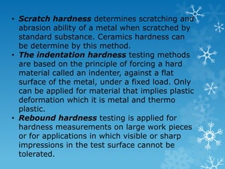 Hardness Test methods : (a) Brinell Test (b) Vickers Test (c) Rockwell Test (d) Scleroscope Shore Test (e) Knoop Test Types of hardness measurements depend on the manner in which the test is conducted : i. Scratch hardness ii. Indentation hardness iii. Rebound hardness 