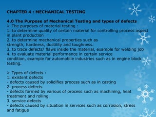 CHAPTER 4 : MECHANICAL TESTING  4.0 The Purpose of Mechanical Testing and types of defects  ,[object Object],1. to determine quality of certain material for controlling process aspect in plant production  2. to determine mechanical properties such as strength, hardness, ductility and toughness.  3. to trace defects/ flaws inside the material, example for welding job  4. to evaluate material performance in certain service condition, example for automobile industries such as in engine block testing. ,[object Object],1. existent defects  - defects caused by solidifies process such as in casting  2. process defects  - defects formed by various of process such as machining, heat  treatment and rolling  3. service defects  - defects caused by situation in services such as corrosion, stress  and fatigue  