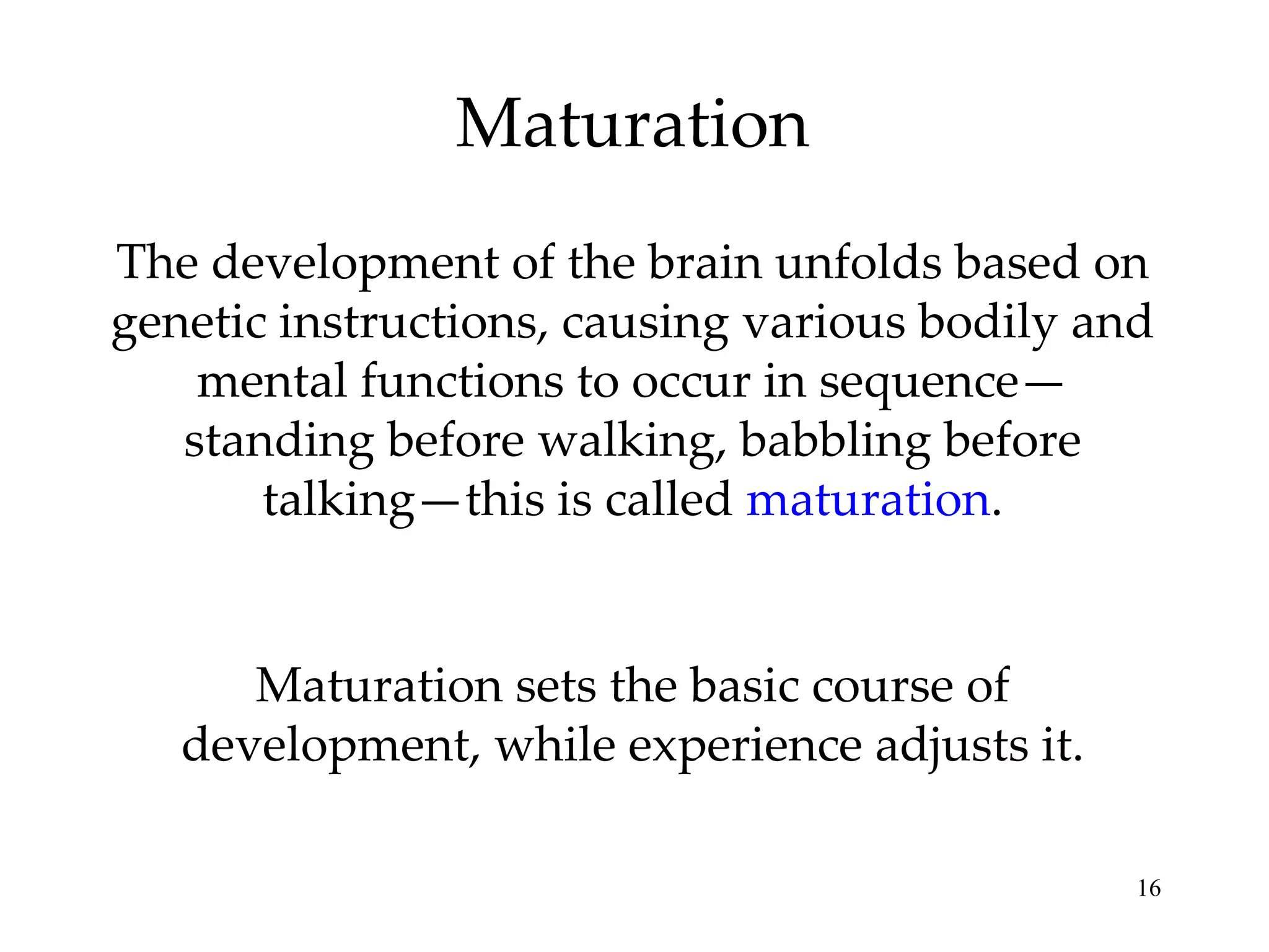 Maturation The development of the brain unfolds based on genetic instructions, causing various bodily and mental functions to occur in sequence— standing before walking, babbling before talking—this is called  maturation . Maturation sets the basic course of development, while experience adjusts it. 