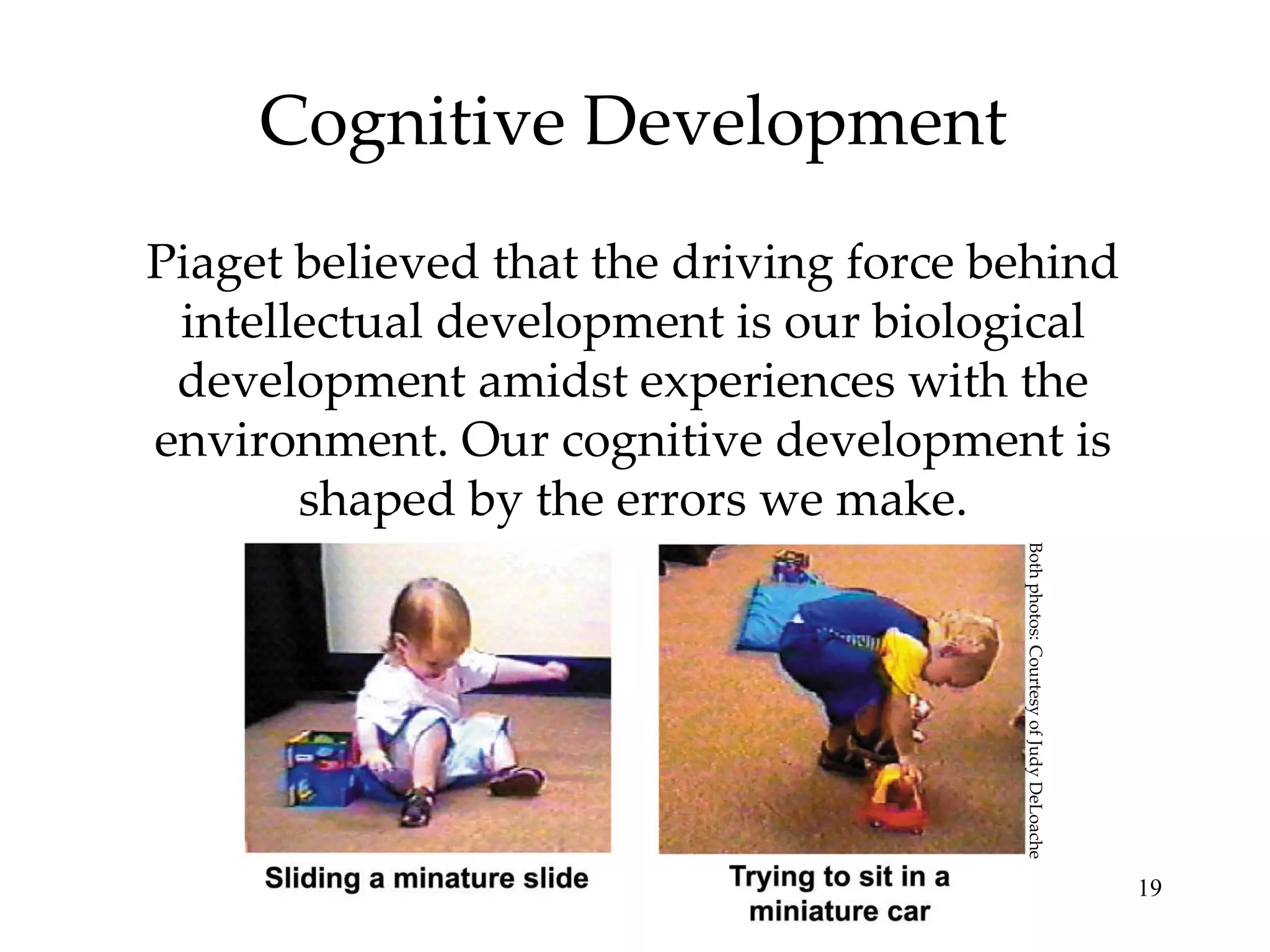 Cognitive Development Piaget believed that the driving force behind intellectual development is our biological development amidst experiences with the environment. Our cognitive development is shaped by the errors we make. Both photos: Courtesy of Judy DeLoache 