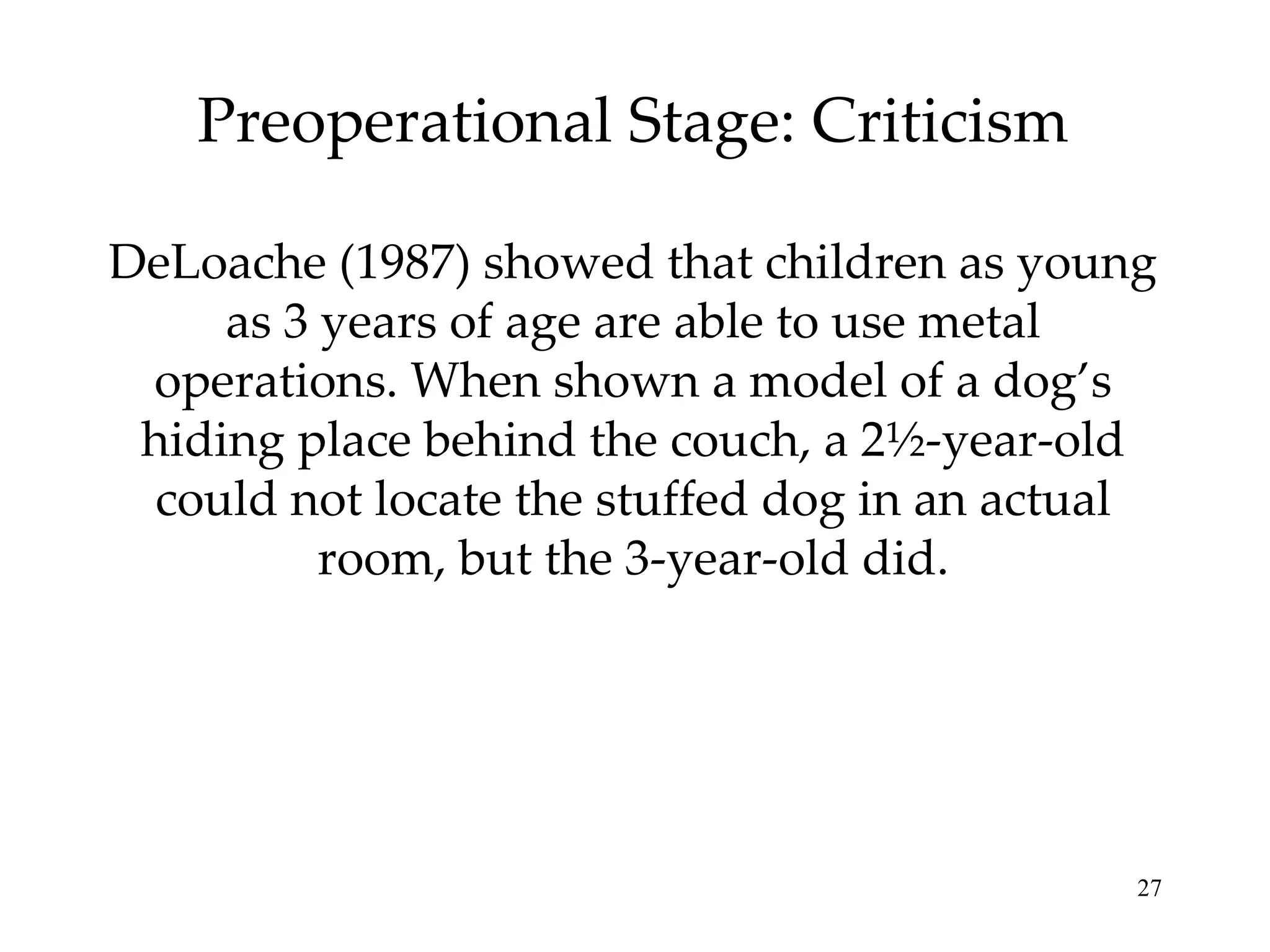 Preoperational Stage: Criticism DeLoache (1987) showed that children as young as 3 years of age are able to use metal operations. When shown a model of a dog’s hiding place behind the couch, a 2½-year-old could not locate the stuffed dog in an actual room, but the 3-year-old did. 