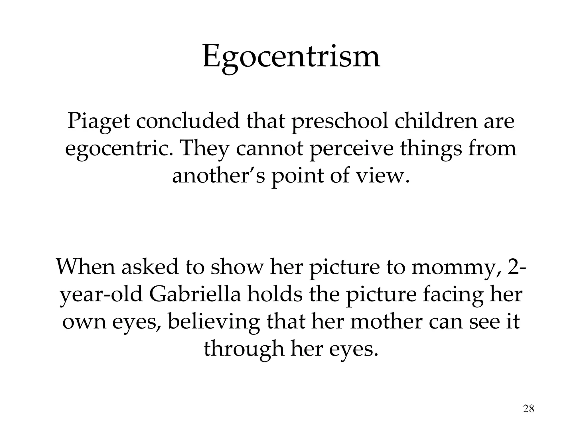 Egocentrism Piaget concluded that preschool children are egocentric. They cannot perceive things from another’s point of view. When asked to show her picture to mommy, 2-year-old Gabriella holds the picture facing her own eyes, believing that her mother can see it through her eyes. 