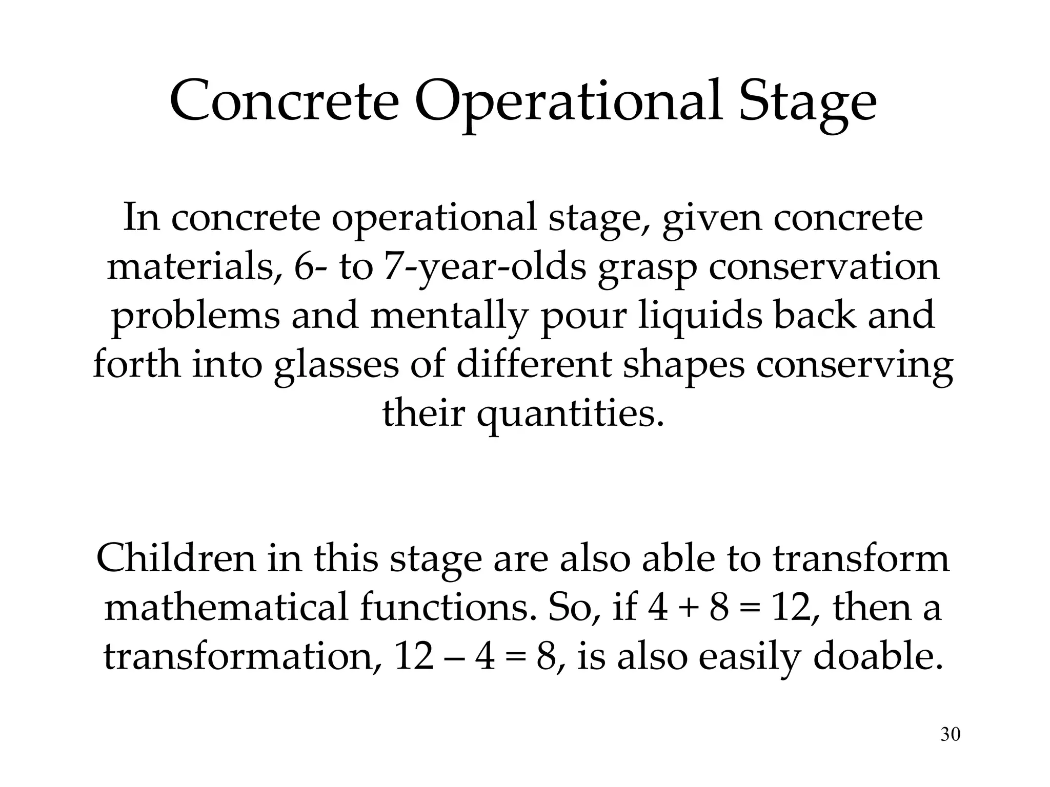 Concrete Operational Stage In concrete operational stage, given concrete materials, 6- to 7-year-olds grasp conservation problems and mentally pour liquids back and forth into glasses of different shapes conserving their quantities. Children in this stage are also able to transform mathematical functions. So, if 4 + 8 = 12, then a transformation, 12 – 4 = 8, is also easily doable. 