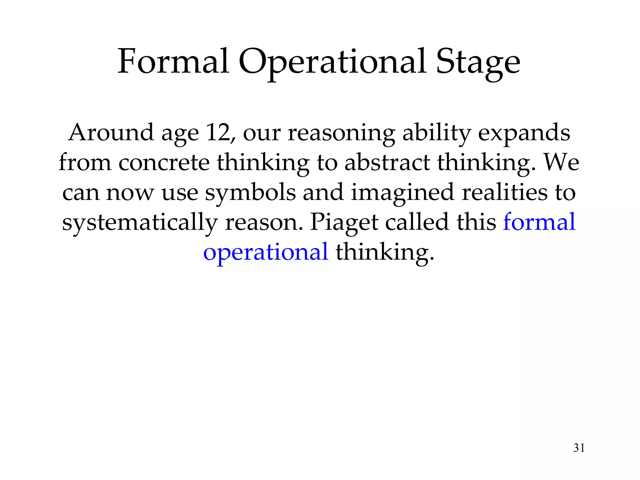 Formal Operational Stage Around age 12, our reasoning ability expands from concrete thinking to abstract thinking. We can now use symbols and imagined realities to systematically reason. Piaget called this  formal operational  thinking. 