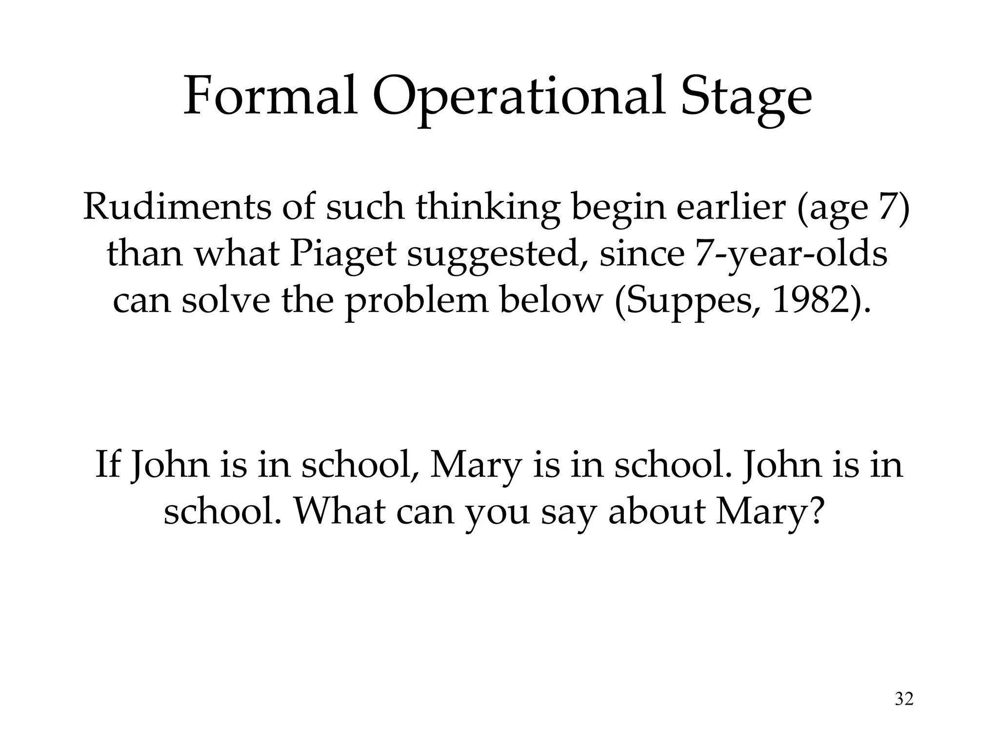 Formal Operational Stage Rudiments of such thinking begin earlier (age 7) than what Piaget suggested, since 7-year-olds can solve the problem below (Suppes, 1982).  If John is in school, Mary is in school. John is in school. What can you say about Mary?  